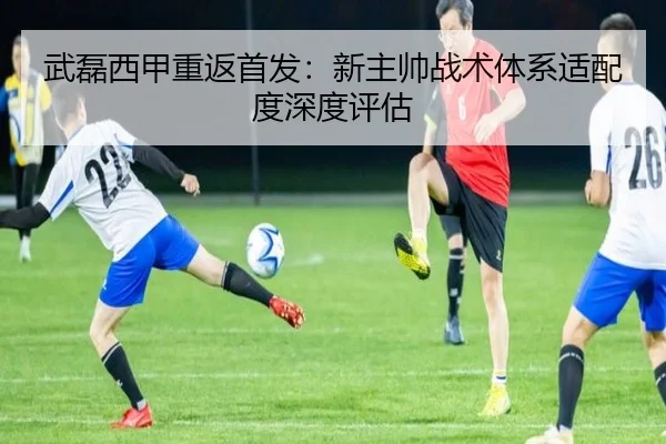 武磊西甲重返首发：新主帅战术体系适配度深度评估